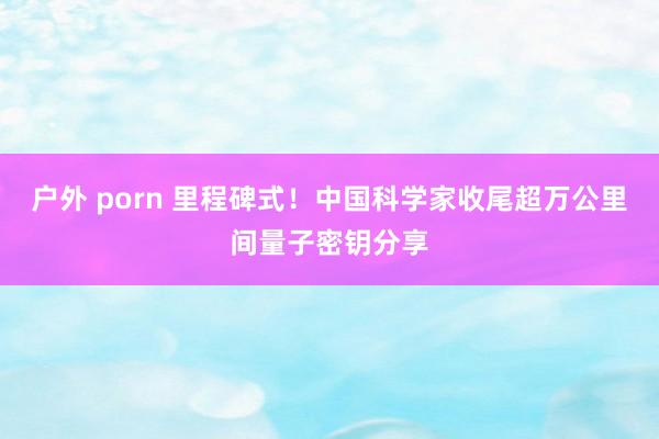 户外 porn 里程碑式！中国科学家收尾超万公里间量子密钥分享
