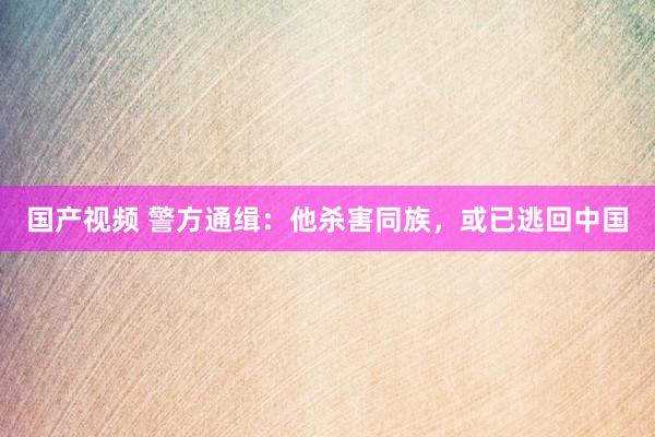 国产视频 警方通缉：他杀害同族，或已逃回中国