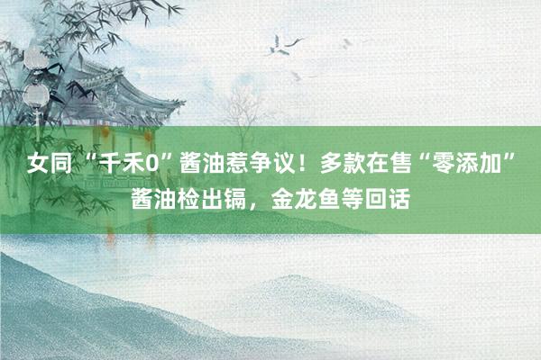 女同 “千禾0”酱油惹争议！多款在售“零添加”酱油检出镉，金龙鱼等回话