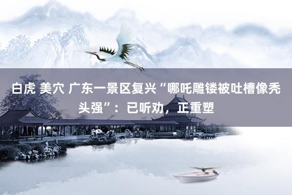 白虎 美穴 广东一景区复兴“哪吒雕镂被吐槽像秃头强”：已听劝，正重塑