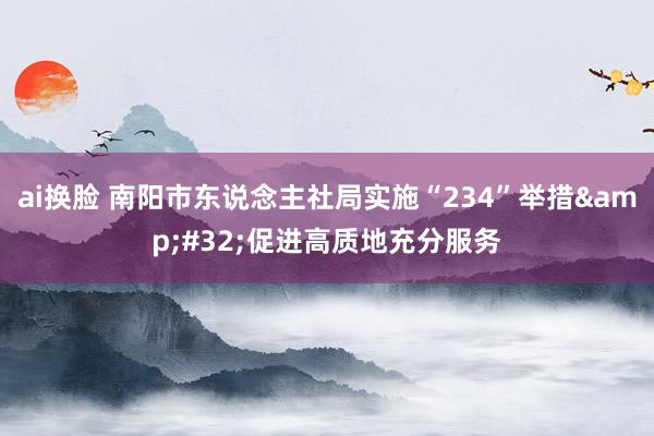 ai换脸 南阳市东说念主社局实施“234”举措&#32;促进高质地充分服务