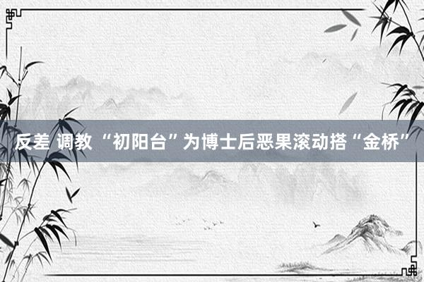 反差 调教 “初阳台”为博士后恶果滚动搭“金桥”