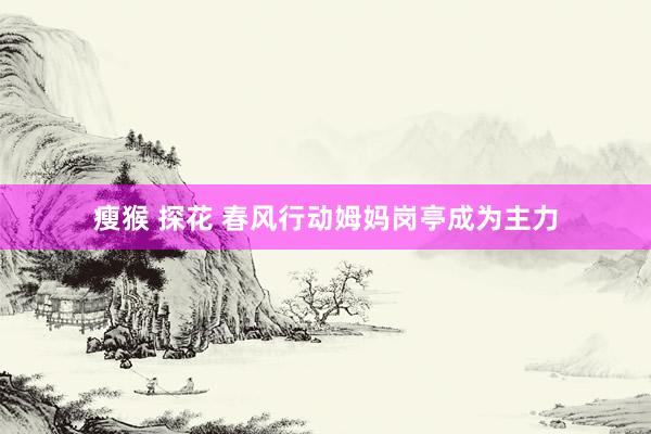 瘦猴 探花 春风行动姆妈岗亭成为主力