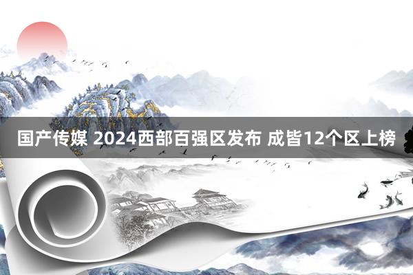 国产传媒 2024西部百强区发布 成皆12个区上榜