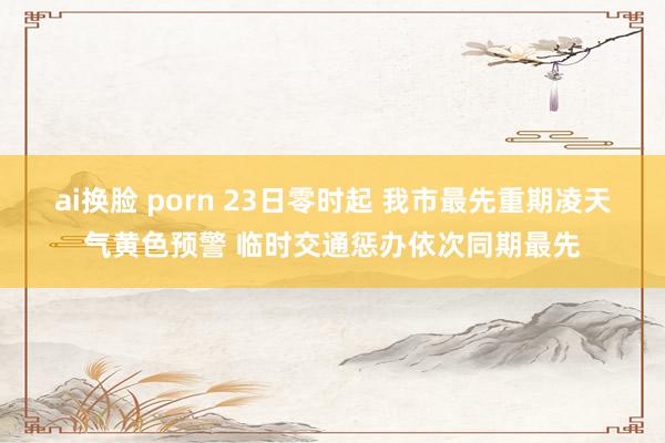 ai换脸 porn 23日零时起 我市最先重期凌天气黄色预警 临时交通惩办依次同期最先