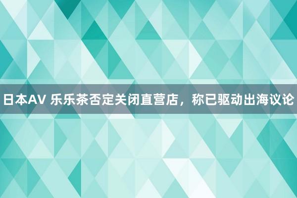 日本AV 乐乐茶否定关闭直营店，称已驱动出海议论
