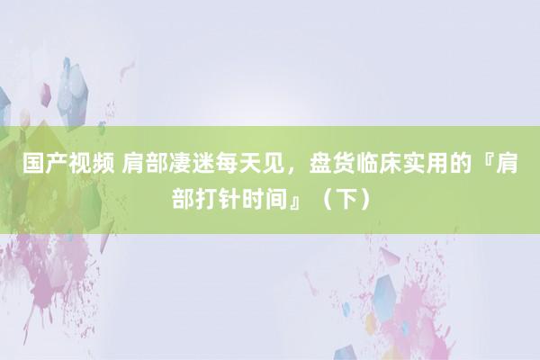 国产视频 肩部凄迷每天见，盘货临床实用的『肩部打针时间』（下）