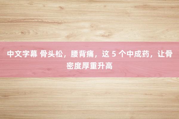 中文字幕 骨头松，腰背痛，这 5 个中成药，让骨密度厚重升高