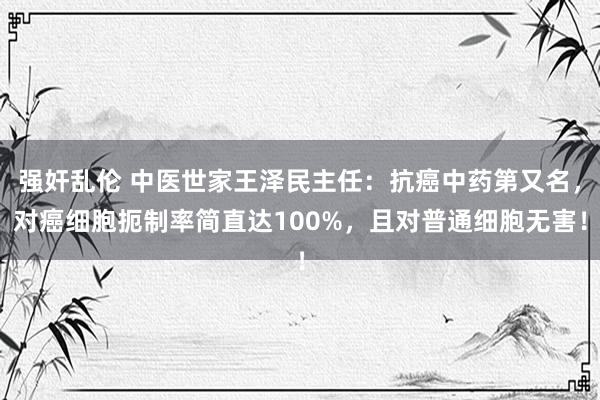 强奸乱伦 中医世家王泽民主任：抗癌中药第又名，对癌细胞扼制率简直达100%，且对普通细胞无害！