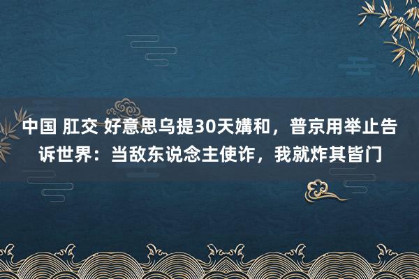中国 肛交 好意思乌提30天媾和，普京用举止告诉世界：当敌东说念主使诈，我就炸其皆门