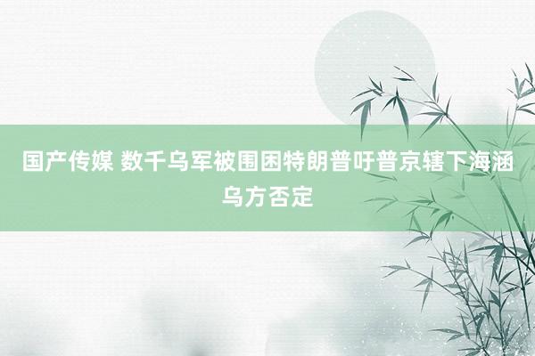 国产传媒 数千乌军被围困特朗普吁普京辖下海涵乌方否定