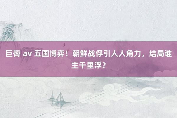 巨臀 av 五国博弈！朝鲜战俘引人人角力，结局谁主千里浮？