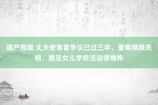 国产视频 丈夫密春雷争议已过三年，董卿频频亮相，插足女儿学校活动很憔悴
