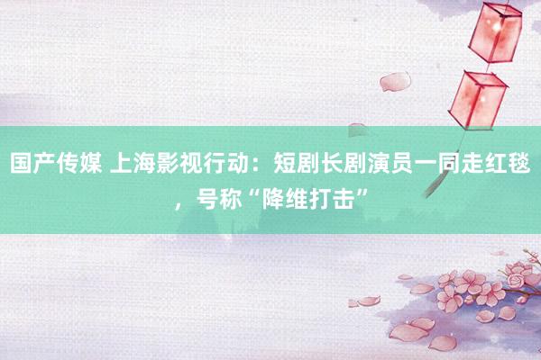 国产传媒 上海影视行动：短剧长剧演员一同走红毯，号称“降维打击”