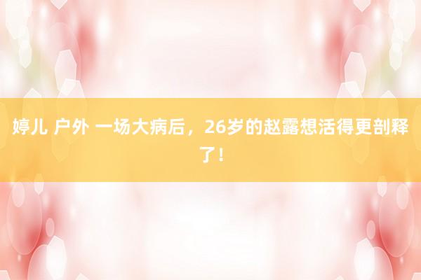 婷儿 户外 一场大病后，26岁的赵露想活得更剖释了！