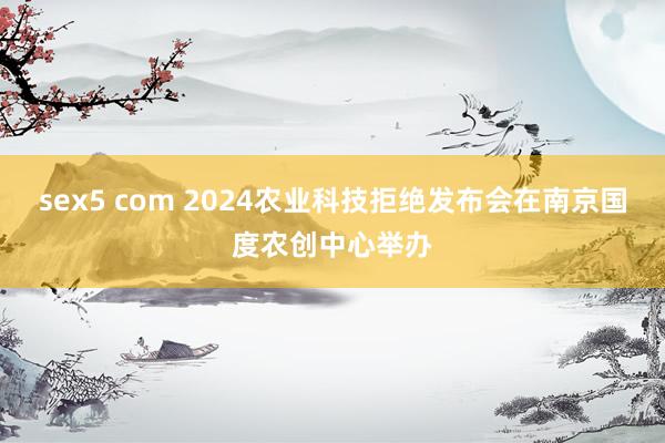 sex5 com 2024农业科技拒绝发布会在南京国度农创中心举办