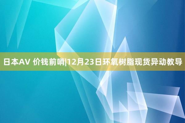 日本AV 价钱前哨|12月23日环氧树脂现货异动教导