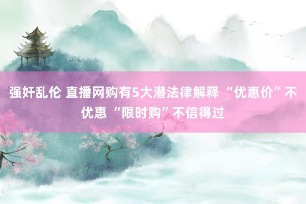 强奸乱伦 直播网购有5大潜法律解释 “优惠价”不优惠 “限时购”不信得过