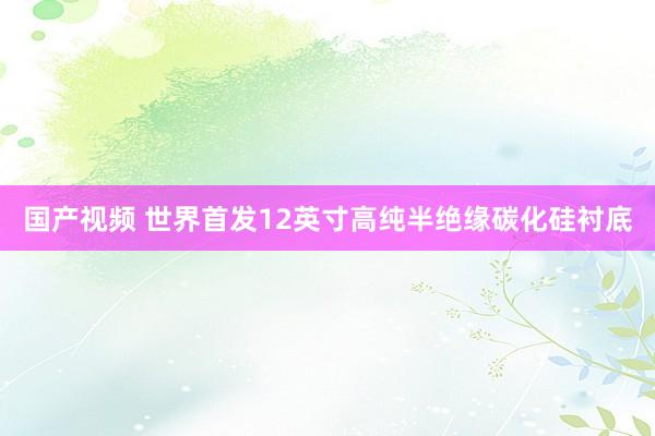 国产视频 世界首发12英寸高纯半绝缘碳化硅衬底
