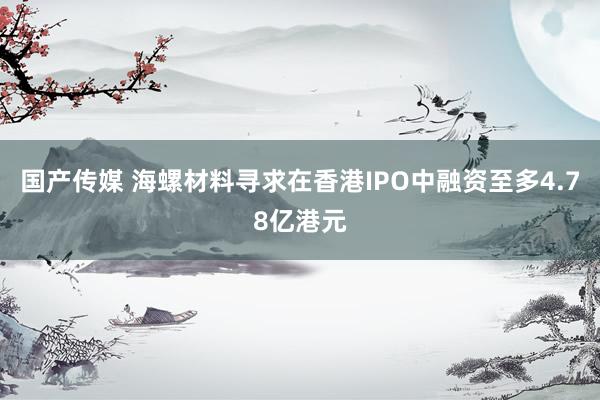 国产传媒 海螺材料寻求在香港IPO中融资至多4.78亿港元