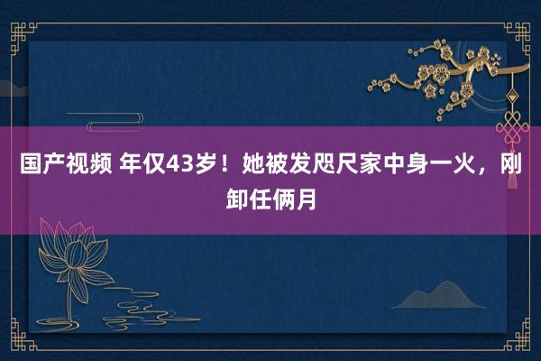 国产视频 年仅43岁！她被发咫尺家中身一火，刚卸任俩月