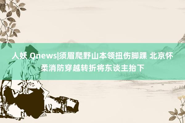 人妖 Qnews|须眉爬野山本领扭伤脚踝 北京怀柔消防穿越转折将东谈主抬下