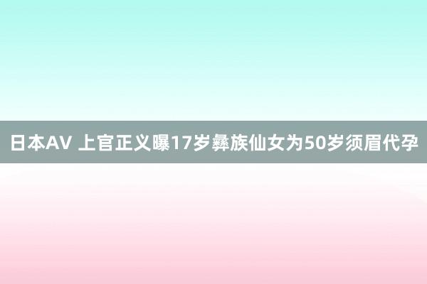 日本AV 上官正义曝17岁彝族仙女为50岁须眉代孕
