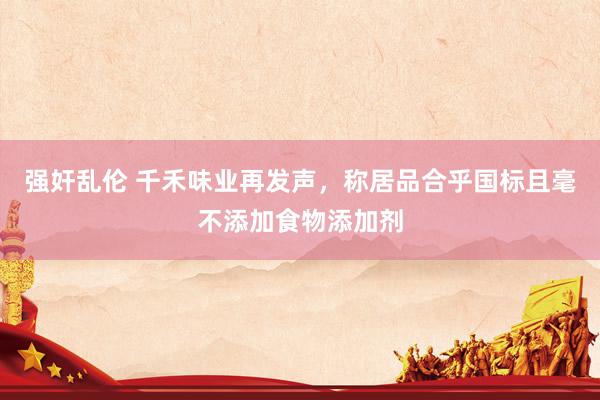 强奸乱伦 千禾味业再发声，称居品合乎国标且毫不添加食物添加剂