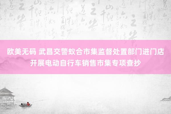 欧美无码 武昌交警蚁合市集监督处置部门进门店开展电动自行车销售市集专项查抄