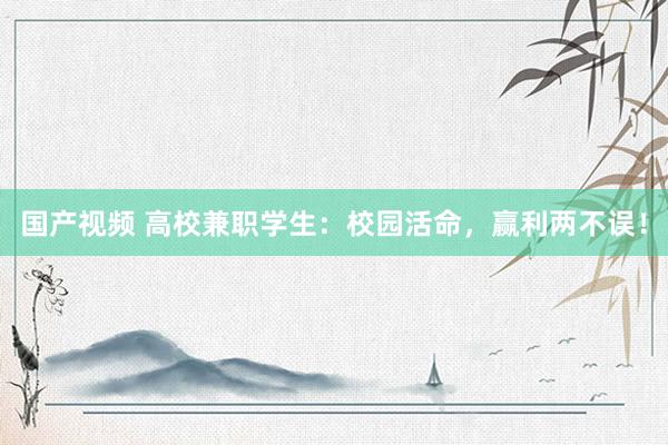 国产视频 高校兼职学生：校园活命，赢利两不误！