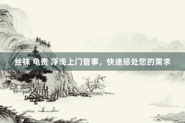 丝袜 龟责 浮浅上门管事，快速惩处您的需求