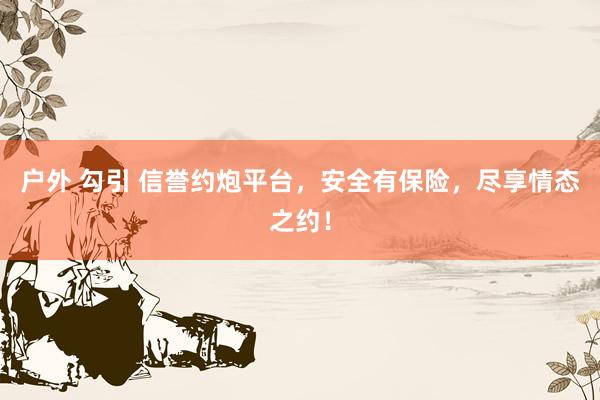 户外 勾引 信誉约炮平台，安全有保险，尽享情态之约！