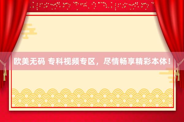 欧美无码 专科视频专区，尽情畅享精彩本体！
