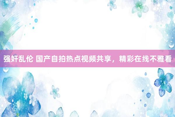 强奸乱伦 国产自拍热点视频共享，精彩在线不雅看