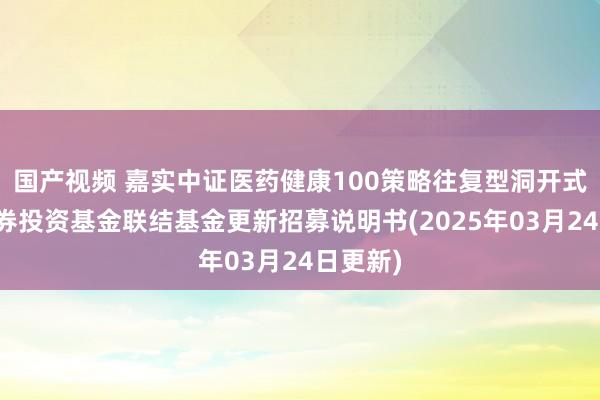 国产视频 嘉实中证医药健康100策略往复型洞开式指数证券投资基金联结基金更新招募说明书(2025年03月24日更新)
