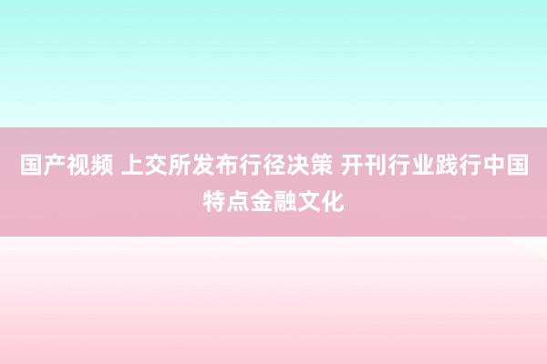 国产视频 上交所发布行径决策 开刊行业践行中国特点金融文化