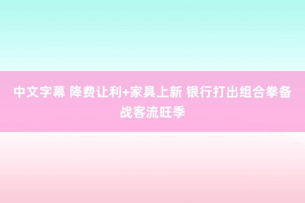 中文字幕 降费让利+家具上新 银行打出组合拳备战客流旺季