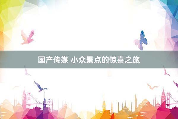 国产传媒 小众景点的惊喜之旅