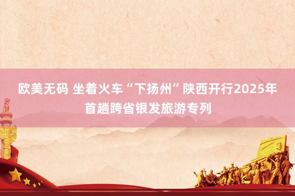 欧美无码 坐着火车“下扬州”陕西开行2025年首趟跨省银发旅游专列