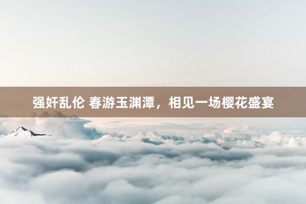 强奸乱伦 春游玉渊潭，相见一场樱花盛宴