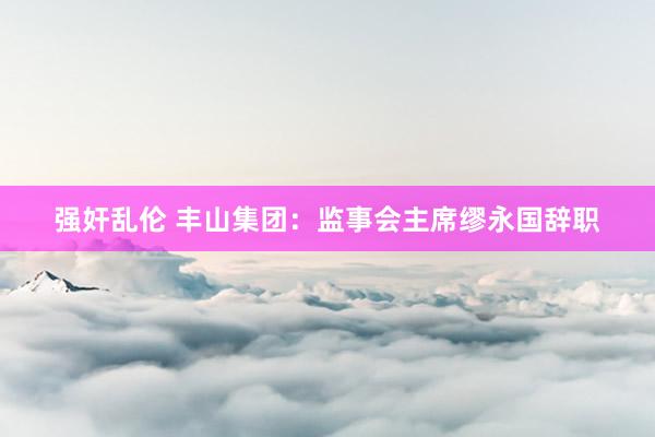 强奸乱伦 丰山集团：监事会主席缪永国辞职