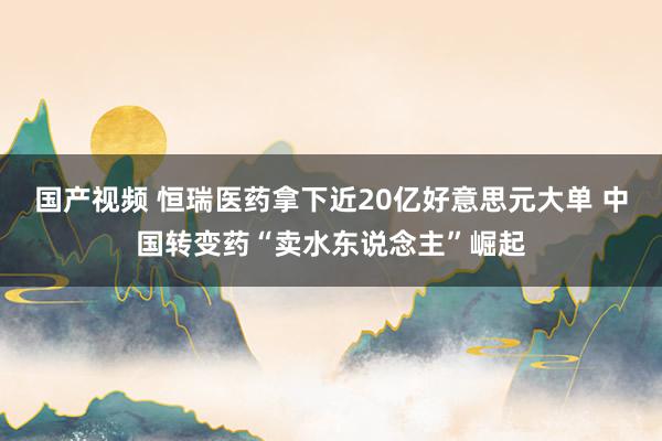 国产视频 恒瑞医药拿下近20亿好意思元大单 中国转变药“卖水东说念主”崛起