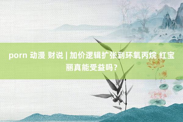 porn 动漫 财说 | 加价逻辑扩张到环氧丙烷 红宝丽真能受益吗？