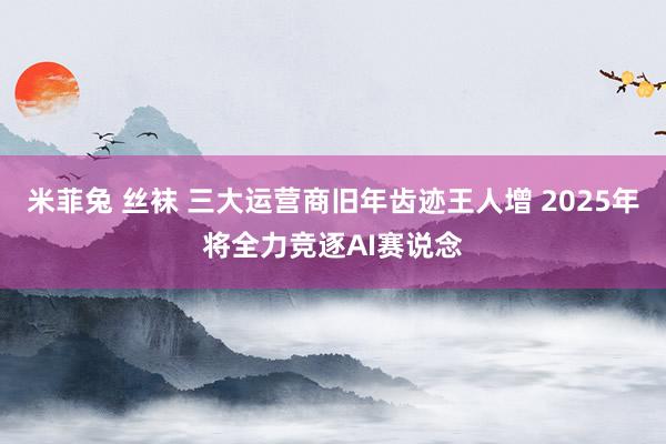 米菲兔 丝袜 三大运营商旧年齿迹王人增 2025年将全力竞逐AI赛说念