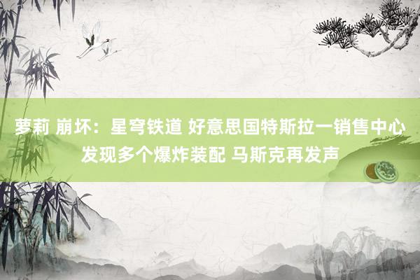 萝莉 崩坏：星穹铁道 好意思国特斯拉一销售中心发现多个爆炸装配 马斯克再发声