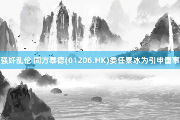 强奸乱伦 同方泰德(01206.HK)委任秦冰为引申董事