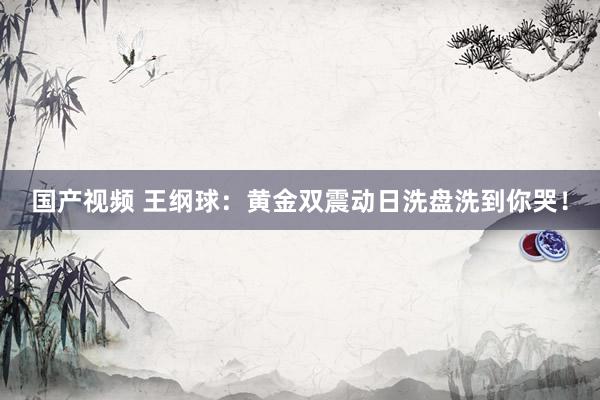 国产视频 王纲球：黄金双震动日洗盘洗到你哭！