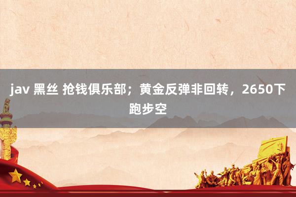 jav 黑丝 抢钱俱乐部；黄金反弹非回转，2650下跑步空