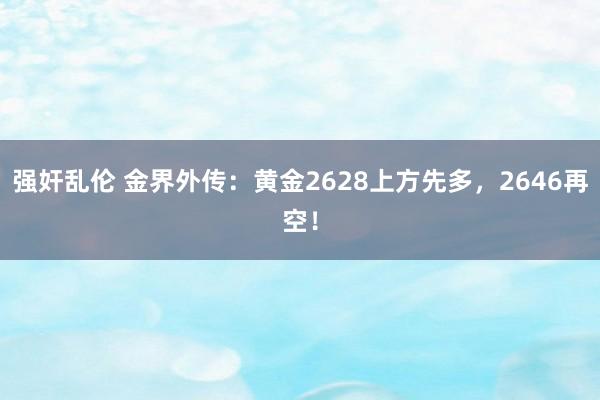 强奸乱伦 金界外传：黄金2628上方先多，2646再空！