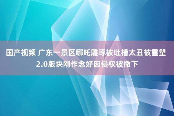 国产视频 广东一景区哪吒雕琢被吐槽太丑被重塑 2.0版块刚作念好因侵权被撤下